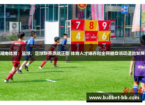 湖南体育：篮球、足球联赛激战正酣 体育人才培养和全民健身活动蓬勃发展