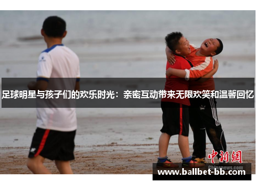 足球明星与孩子们的欢乐时光：亲密互动带来无限欢笑和温馨回忆