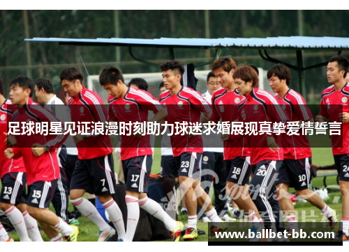足球明星见证浪漫时刻助力球迷求婚展现真挚爱情誓言
