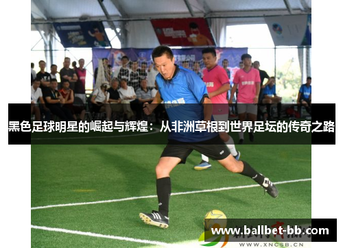 黑色足球明星的崛起与辉煌：从非洲草根到世界足坛的传奇之路