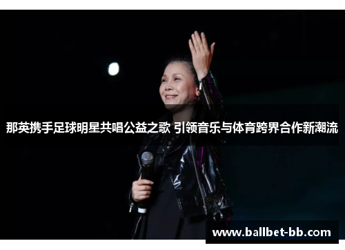 那英携手足球明星共唱公益之歌 引领音乐与体育跨界合作新潮流