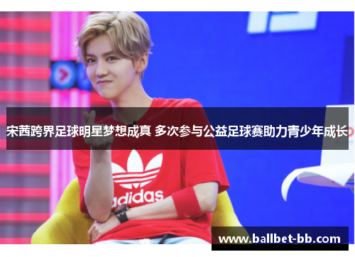 宋茜跨界足球明星梦想成真 多次参与公益足球赛助力青少年成长 宋茜跨界足球明星梦想成真 多次参与公益足球赛助力青少年成长