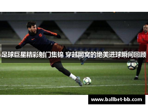 足球巨星精彩射门集锦 穿越网窝的绝美进球瞬间回顾