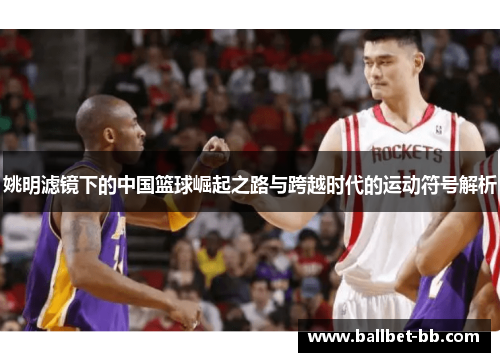 姚明滤镜下的中国篮球崛起之路与跨越时代的运动符号解析