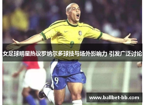 女足球明星热议罗纳尔多球技与场外影响力 引发广泛讨论