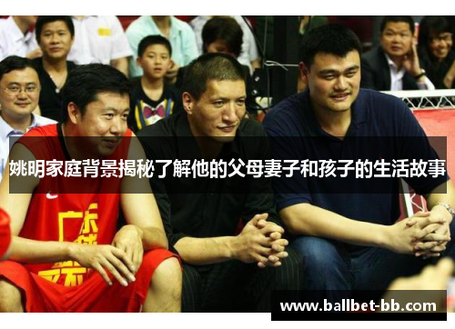姚明家庭背景揭秘了解他的父母妻子和孩子的生活故事