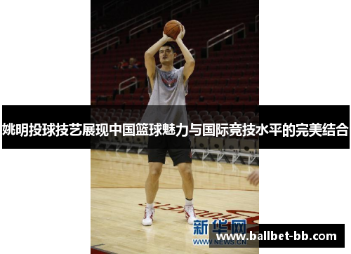 姚明投球技艺展现中国篮球魅力与国际竞技水平的完美结合