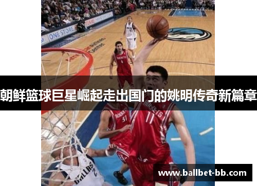 朝鲜篮球巨星崛起走出国门的姚明传奇新篇章