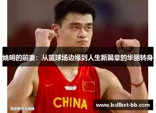 姚明的前妻：从篮球场边缘到人生新篇章的华丽转身