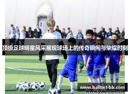 顶级足球明星风采展现球场上的传奇瞬间与荣耀时刻