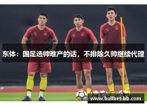 东体:国足选帅难产的话,不排除久帅继续代理 东体:国足选帅难产的话,不排除久帅继续代理